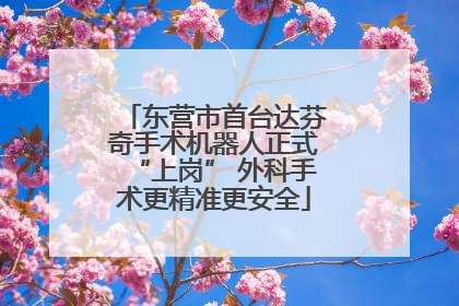 东营市首台达芬奇手术机器人正式“上岗” 外科手术更精准更安全