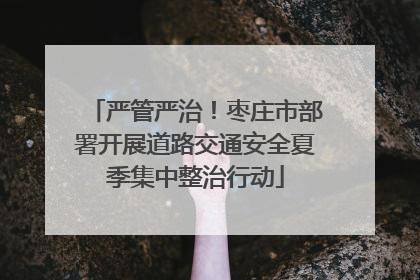 严管严治！枣庄市部署开展道路交通安全夏季集中整治行动