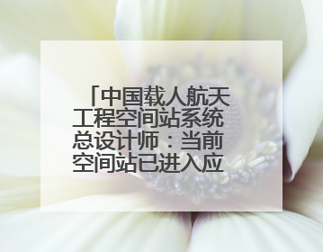 中国载人航天工程空间站系统总设计师：当前空间站已进入应用与发展阶段