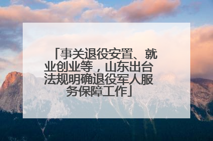事关退役安置、就业创业等，山东出台法规明确退役军人服务保障工作