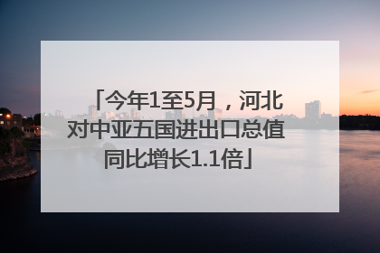 今年1至5月，河北对中亚五国进出口总值同比增长1.1倍