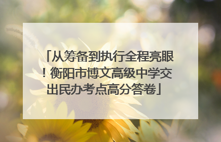 从筹备到执行全程亮眼！衡阳市博文高级中学交出民办考点高分答卷