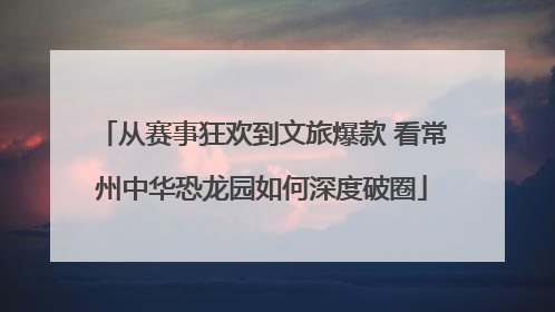 从赛事狂欢到文旅爆款 看常州中华恐龙园如何深度破圈