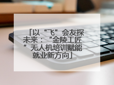 以“飞”会友探未来：“金陵工匠”无人机培训赋能就业新方向