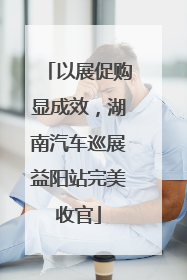 以展促购显成效，湖南汽车巡展益阳站完美收官