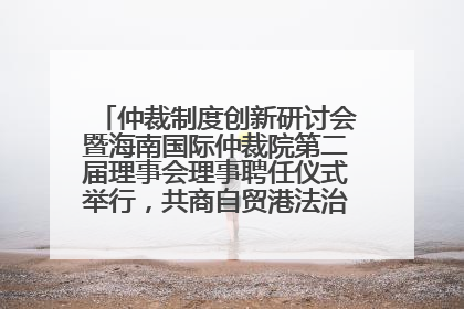 仲裁制度创新研讨会暨海南国际仲裁院第二届理事会理事聘任仪式举行，共商自贸港法治建设新路径