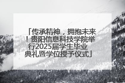 传承精神，拥抱未来！贵阳信息科技学院举行2025届学生毕业典礼暨学位授予仪式