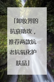 卸妆界的抗衰助攻，推荐两款抗老抗氧化护肤品