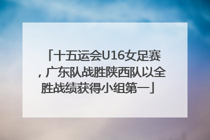 十五运会U16女足赛，广东队战胜陕西队以全胜战绩获得小组第一