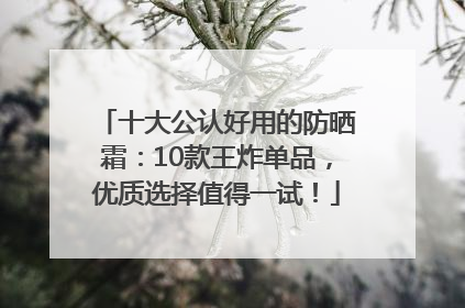 十大公认好用的防晒霜：10款王炸单品，优质选择值得一试！