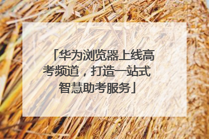 华为浏览器上线高考频道，打造一站式智慧助考服务
