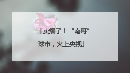 卖爆了！“南哥”球市，火上央视