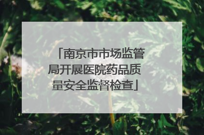 南京市市场监管局开展医院药品质量安全监督检查