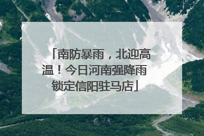 南防暴雨，北迎高温！今日河南强降雨锁定信阳驻马店