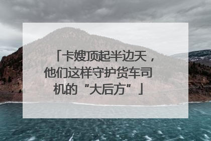 卡嫂顶起半边天，他们这样守护货车司机的“大后方”