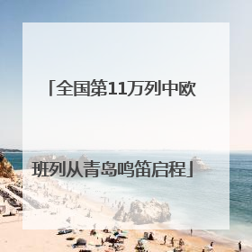 全国第11万列中欧班列从青岛鸣笛启程