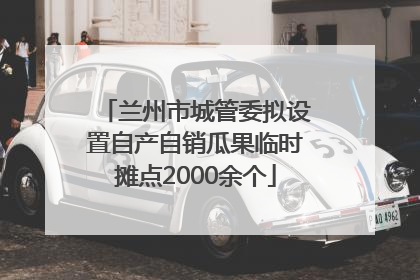 兰州市城管委拟设置自产自销瓜果临时摊点2000余个
