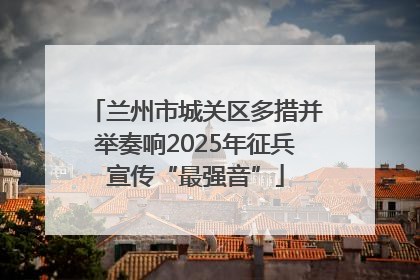 兰州市城关区多措并举奏响2025年征兵宣传“最强音”