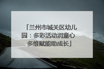 兰州市城关区幼儿园：多彩活动润童心 多维赋能助成长