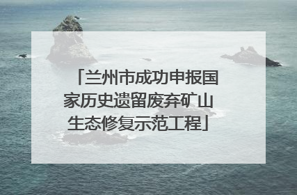 兰州市成功申报国家历史遗留废弃矿山生态修复示范工程