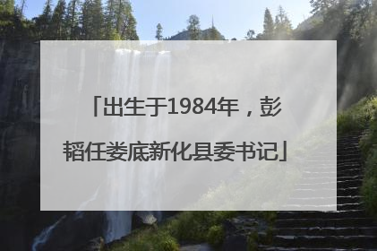 出生于1984年，彭韬任娄底新化县委书记
