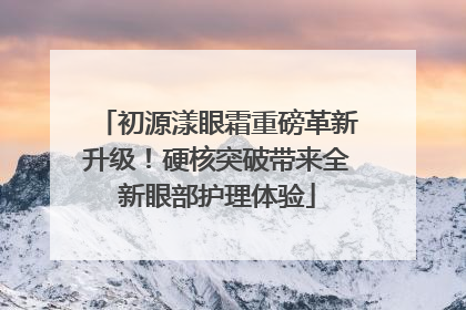 初源漾眼霜重磅革新升级！硬核突破带来全新眼部护理体验