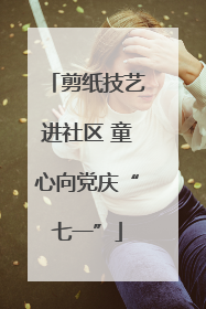 剪纸技艺进社区 童心向党庆“七一”