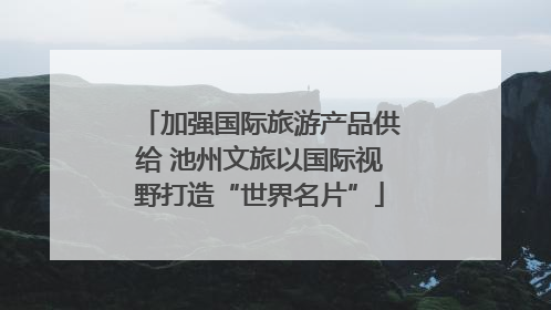 加强国际旅游产品供给 池州文旅以国际视野打造“世界名片”