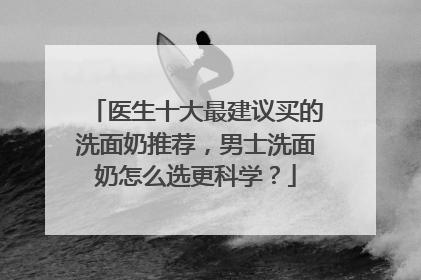 医生十大最建议买的洗面奶推荐，男士洗面奶怎么选更科学？