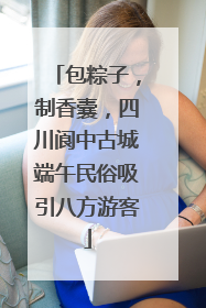 包粽子，制香囊，四川阆中古城端午民俗吸引八方游客