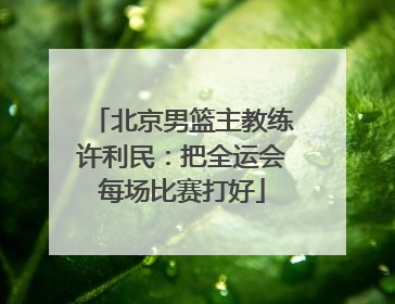 北京男篮主教练许利民：把全运会每场比赛打好