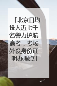 北京日均投入近七千名警力护航高考，考场外设身份证明办理点