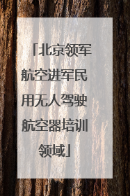北京领军航空进军民用无人驾驶航空器培训领域