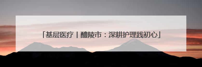 基层医疗丨醴陵市：深耕护理践初心