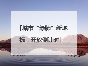 城市“绿肺”新地标，开放倒计时