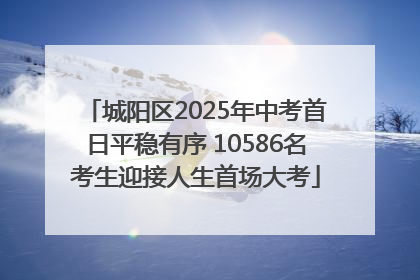 城阳区2025年中考首日平稳有序 10586名考生迎接人生首场大考