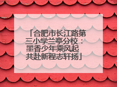 合肥市长江路第三小学兰亭分校：墨香少年乘风起 共赴新程志轩扬
