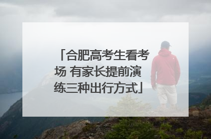 合肥高考生看考场 有家长提前演练三种出行方式