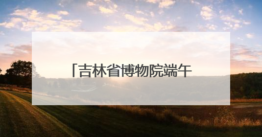 吉林省博物院端午“热”度升温，传统文化魅力尽显