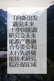 向新出发 遇见未来！中国能源研究会未来能源产教融合专委会和太行先进储能技术研究院在保定成立