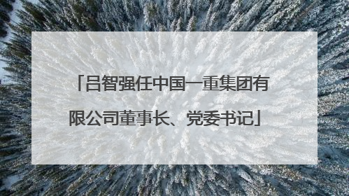 吕智强任中国一重集团有限公司董事长、党委书记