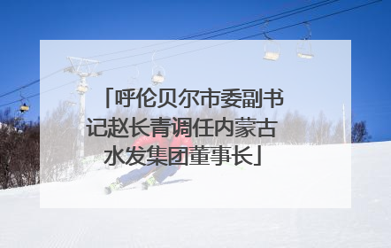 呼伦贝尔市委副书记赵长青调任内蒙古水发集团董事长