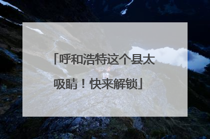 呼和浩特这个县太吸睛！快来解锁