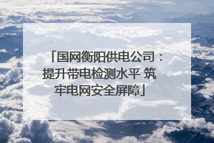 国网衡阳供电公司：提升带电检测水平 筑牢电网安全屏障