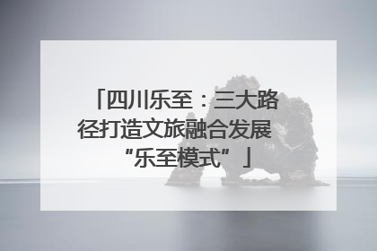 四川乐至：三大路径打造文旅融合发展“乐至模式”