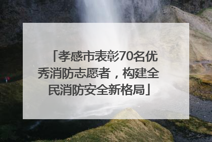 孝感市表彰70名优秀消防志愿者，构建全民消防安全新格局