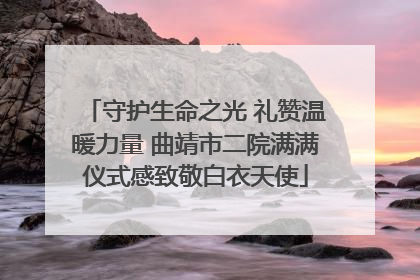 守护生命之光 礼赞温暖力量 曲靖市二院满满仪式感致敬白衣天使