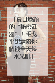 夏日焕颜的“秘密武器”！毛戈平黑霜陪你解锁全天候水光肌