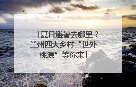 夏日避暑去哪里？兰州四大乡村“世外桃源”等你来
