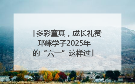 多彩童真，成长礼赞 邛崃学子2025年的“六一”这样过